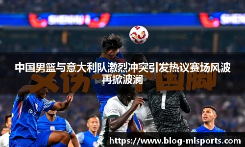 中国男篮与意大利队激烈冲突引发热议赛场风波再掀波澜